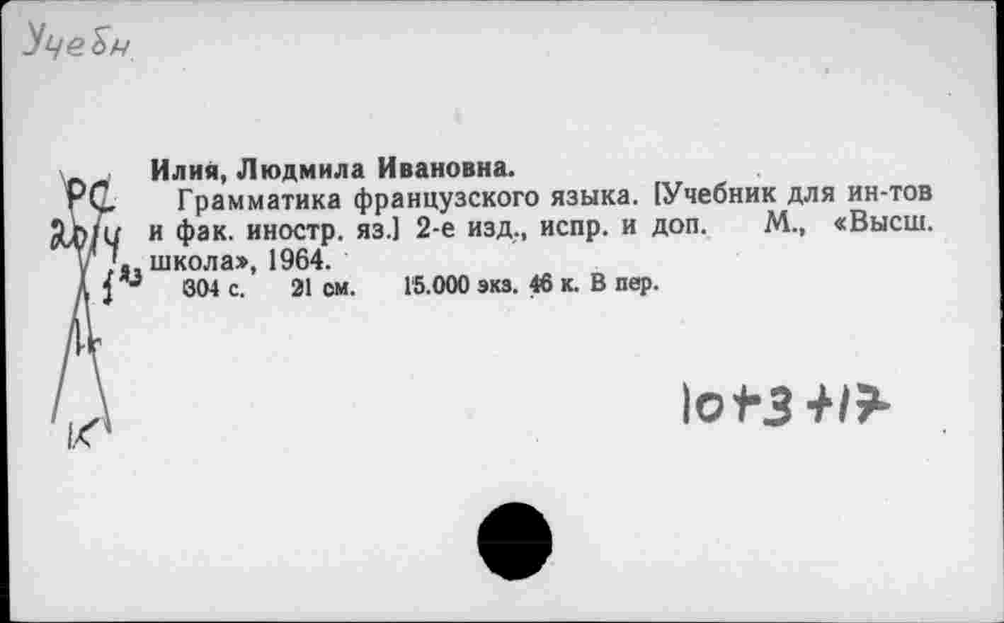 ﻿
Илия, Людмила Ивановна.
Грамматика французского языка. [Учебник для ин-тов и фак. иностр, яз.] 2-е изд., испр. и доп. М., «Высш, школа», 1964.
004 с. 21 см. Г5.000 экз. 46 к. В пер.
